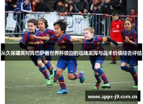 从久保建英对阵巴萨看世界杯级别的临场发挥与战术价值综合评估